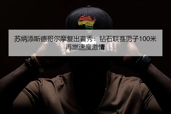 苏炳添斯德哥尔摩复出首秀：钻石联赛男子100米再燃速度激情